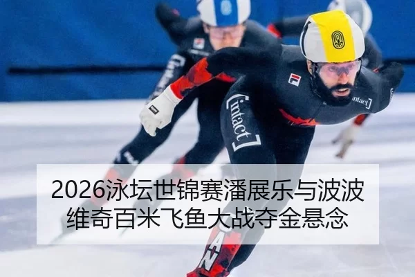 2026泳坛世锦赛潘展乐与波波维奇百米飞鱼大战夺金悬念